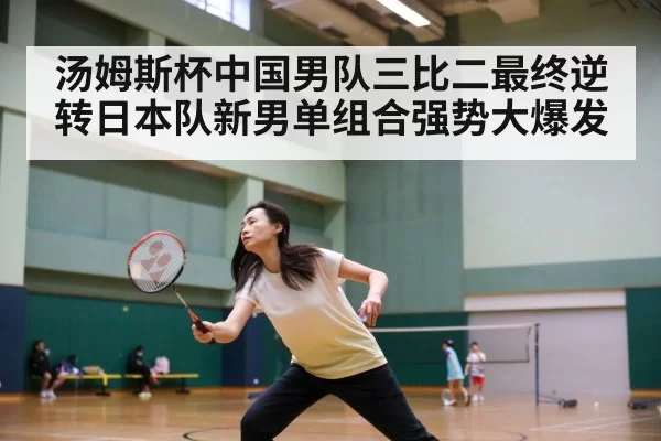 汤姆斯杯中国男队三比二最终逆转日本队新男单组合强势大爆发